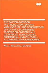 The Cotton Question: The Production, Export, Manufacture, and Consumption of Cotton: A Condensed Treatise on Cotton in All Its Aspects: Agricultural, Commercial, and Political: Illustrated with Engravings