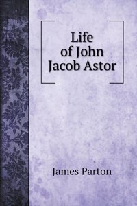 Life of John Jacob Astor. To Which is Appended a Copy of his Last Will