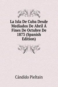 La Isla De Cuba Desde Mediados De Abril A Fines De Octubre De 1873 (Spanish Edition)