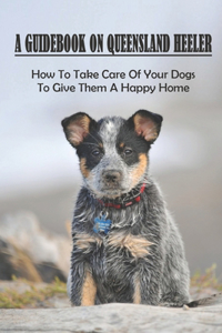 Guidebook On Queensland Heeler: How To Take Care Of Your Dogs To Give Them A Happy Home: How To Train Queensland Heeler