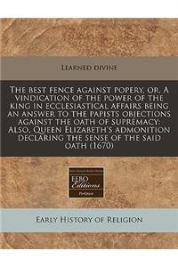 The Best Fence Against Popery, Or, a Vindication of the Power of the King in Ecclesiastical Affairs Being an Answer to the Papists Objections Against the Oath of Supremacy: Also, Queen Elizabeth's Admonition Declaring the Sense of the Said Oath (16