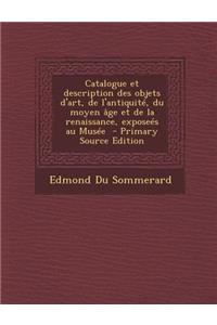 Catalogue Et Description Des Objets D'Art, de L'Antiquite, Du Moyen Age Et de La Renaissance, Exposees Au Musee