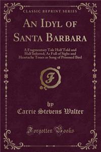 An Idyl of Santa Barbara: A Fragmentary Tale Half Told and Half Inferred; As Full of Sighs and Heartache Tones as Song of Prisoned Bird (Classic Reprint)