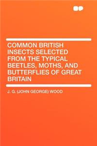 Common British Insects Selected from the Typical Beetles, Moths, and Butterflies of Great Britain