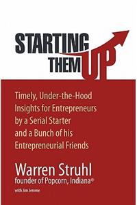 Starting Them Up: Timely, Under-The-Hood Insights for Entrepreneurs by a Serial Starter and a Bunch of His Entrepreneurial Friends