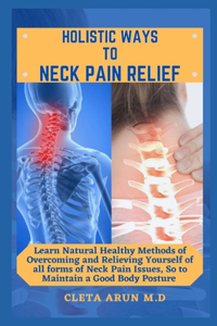 Holistic Ways to Neck Pain Relief: Learn Natural Healthy Methods of Overcoming and Relieving Yourself of all Forms of Neck Pain Issues, So to Maintain a Good Body Posture