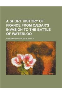 A Short History of France from Caesar's Invasion to the Battle of Waterloo
