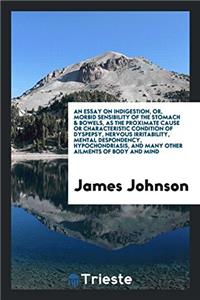 Essay on Indigestion, Or, Morbid Sensibility of the Stomach & Bowels, as the Proximate Cause or Characteristic Condition of Dyspepsy, Nervous Irritability, Mental Despondency, Hypochondriasis, and Many Other Ailments of Body and Mind