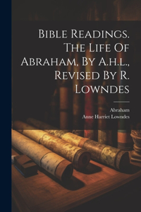 Bible Readings. The Life Of Abraham, By A.h.l., Revised By R. Lowndes