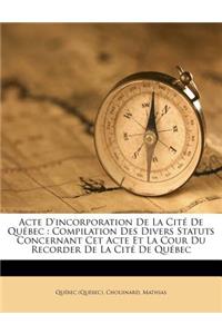 Acte D'Incorporation de La Cite de Quebec: Compilation Des Divers Statuts Concernant CET Acte Et La Cour Du Recorder de La Cite de Quebec