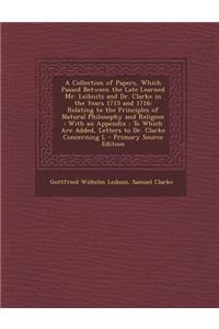 A Collection of Papers, Which Passed Between the Late Learned Mr. Leibnitz and Dr. Clarke in the Years 1715 and 1716: Relating to the Principles of Natural Philosophy and Religion: With an Appendix: To Which Are Added, Letters to Dr. Clarke Concern