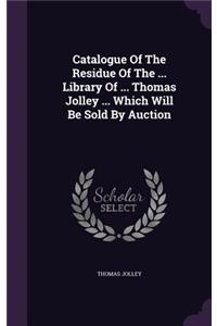 Catalogue Of The Residue Of The ... Library Of ... Thomas Jolley ... Which Will Be Sold By Auction