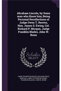 Abraham Lincoln, by Some men who Knew him; Being Personal Recollections of Judge Owen T. Reeves, Hon. James S. Ewing, Col. Richard P. Morgan, Judge Franklin Blades, John W. Bunn