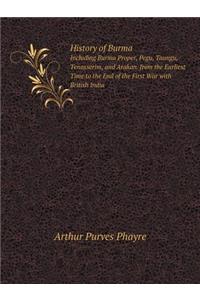 History of Burma Including Burma Proper, Pegu, Taungu, Tenasserim, and Arakan. from the Earliest Time to the End of the First War with British India