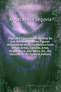 Figuras Y Figurones: Biografias De Los Hombres Que Mas Figuran Actualmente Asi En La Politica Como En Las Armas, Ciencias, Artes, Magistratura, Alta Banca, Etc., Etc, Volumes 36-39 (Spanish Edition)