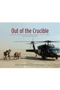 Out of the Crucible: How the Us Military Transformed Combat Casualty Care in Iraq and Afghanistan: How the Us Military Transformed Combat Casualty Care in Iraq and Afghanistan