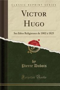 Victor Hugo: Ses IdÃ©es Religieuses de 1802 Ã? 1825 (Classic Reprint)
