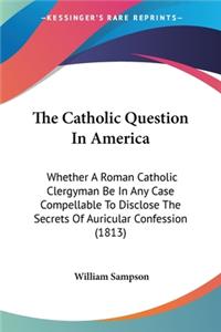 Catholic Question In America: Whether A Roman Catholic Clergyman Be In Any Case Compellable To Disclose The Secrets Of Auricular Confession (1813)