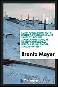Fund-publication, No. 1; History, Possessions and Prospects of the Maryland Historical Society: inaugural discourse, Baltimore, March 7th, 1867