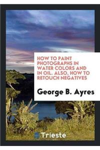 How to Paint Photographs in Water Colors and in Oil. Also, How to Retouch Negatives