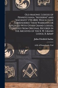 Old Masonic Lodges of Pennsylvania, moderns and ancients 1730-1800, Which Have Surrendered Their Warrants or Affliated With Other Grand Lodges, Compiled From Original Records in the Archives of the R. W. Grand Lodge, R. & A.M. of Pennsylvania, Und