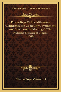 Proceedings of the Milwaukee Conference for Good City Government and Sixth Annual Meeting of the National Municipal League (1900)