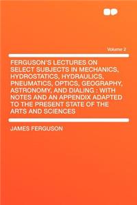 Ferguson's Lectures on Select Subjects in Mechanics, Hydrostatics, Hydraulics, Pneumatics, Optics, Geography, Astronomy, and Dialing