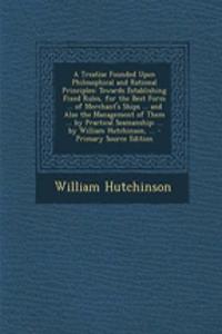 A Treatise Founded Upon Philosophical and Rational Principles: Towards Establishing Fixed Rules, for the Best Form ... of Merchant's Ships ... and Also the Management of Them ... by Practical Seamanship; ... by William Hutchinson, ...