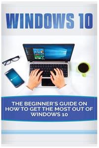 Windows 10: Beginner's Guide on How to Get the Most Out of Windows 10 (2017 Updated User Guide, Tips and Tricks, User Manual, User Guide, Windows 10)