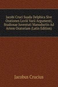 Jacobi Cruci Suada Delphica Sive Orationes Lxviii Varii Argumenti, Studiosae Juventuti Manuductio Ad Artem Oratoriam (Latin Edition)