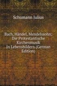 Bach, Handel, Mendelssohn. Die Protestantische Kirchenmusik in Lebensbildern