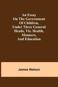 essay on the government of children, under three general heads, viz. health, manners, and education