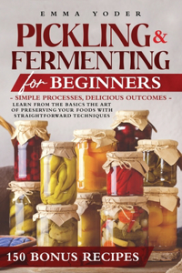 Pickling and Fermenting for Beginners: Simple Processes, Delicious Outcomes. Easy Techniques and Recipes for Everything From Kimchi and Sauerkraut to Fruits, Drinks, Legumes, Meat and Fis