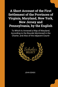 A Short Account of the First Settlement of the Provinces of Virginia, Maryland, New York, New Jersey and Pennsylvania, by the English
