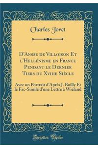 D'Ansse de Villoison Et l'Hellénisme en France Pendant le Dernier Tiers du Xviiie Siècle: Avec un Portrait d'Après J. Boilly Et le Fac-Similé d'une Lettre à Wieland (Classic Reprint)