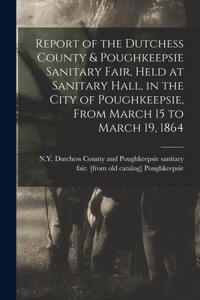 Report of the Dutchess County & Poughkeepsie Sanitary Fair, Held at Sanitary Hall, in the City of Poughkeepsie, From March 15 to March 19, 1864