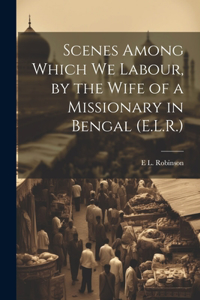 Scenes Among Which We Labour, by the Wife of a Missionary in Bengal (E.L.R.)