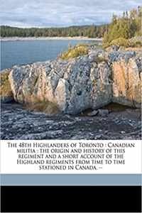 The 48th Highlanders of Toronto: Canadian Militia: The Origin and History of This Regiment and a Short Account of the Highland Regiments from Time to