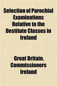 Selection of Parochial Examinations Relative to the Destitute Classes in Ireland; From the Evidence Received by His Majesty's Commissioners for Enquiring Into the Condition of the Poorer Classes in Ireland by Authority