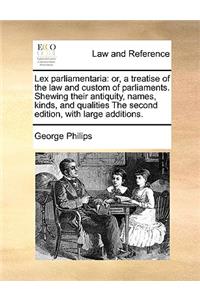 Lex Parliamentaria: Or, a Treatise of the Law and Custom of Parliaments. Shewing Their Antiquity, Names, Kinds, and Qualities the Second Edition, with Large Additions.