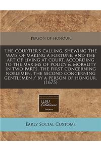 The Courtier's Calling, Shewing the Ways of Making a Fortune, and the Art of Living at Court, According to the Maxims of Policy & Morality in Two Parts, the First Concerning Noblemen, the Second Concerning Gentlemen / By a Person of Honour. (1675)