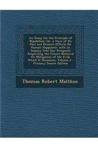 An Essay on the Principle of Population: Or, a View of Its Past and Present Effects on Human Happiness; With an Inquiry Into Our Prospects Respecting the Future Removal or Mitigation of the Evils Which It Occasions, Volume 2