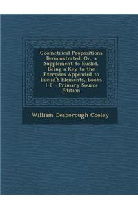 Geometrical Propositions Demonstrated: Or, a Supplement to Euclid, Being a Key to the Exercises Appended to Euclid's Elements, Books 1-6 - Primary Sou