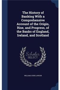 History of Banking With a Comprehensive Account of the Origin, Rise, and Progress, of the Banks of England, Ireland, and Scotland
