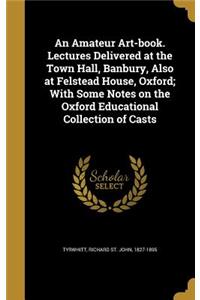 An Amateur Art-book. Lectures Delivered at the Town Hall, Banbury, Also at Felstead House, Oxford; With Some Notes on the Oxford Educational Collection of Casts