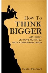How to Think Bigger: Aim Higher, Get More Motivated, and Accomplish Big Things