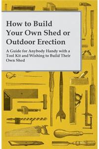 How to Build Your Own Shed or Outdoor Erection - A Guide for Anybody Handy with a Tool Kit and Wishing to Build Their Own Shed