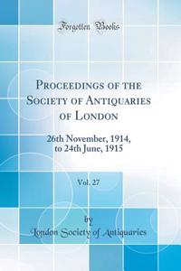 Proceedings of the Society of Antiquaries of London, Vol. 27: 26th November, 1914, to 24th June, 1915 (Classic Reprint)