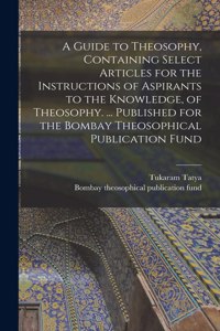 A Guide to Theosophy [microform], Containing Select Articles for the Instructions of Aspirants to the Knowledge, of Theosophy. ... Published for the Bombay Theosophical Publication Fund