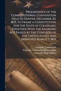 Proceedings of the Constitutional Convention Held in Denver, December 20, 1875, to Frame a Constitution for the State of Colorado, Together With the Enabling act Passed by the Congress of the United States and Approved March 3, 1875